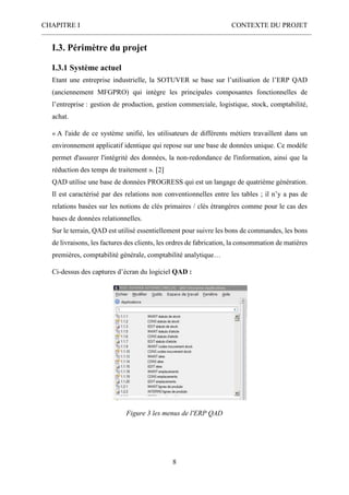 CHAPITRE I CONTEXTE DU PROJET
8
I.3. Périmètre du projet
I.3.1 Système actuel
Etant une entreprise industrielle, la SOTUVER se base sur l’utilisation de l’ERP QAD
(anciennement MFGPRO) qui intègre les principales composantes fonctionnelles de
l’entreprise : gestion de production, gestion commerciale, logistique, stock, comptabilité,
achat.
« A l'aide de ce système unifié, les utilisateurs de différents métiers travaillent dans un
environnement applicatif identique qui repose sur une base de données unique. Ce modèle
permet d'assurer l'intégrité des données, la non-redondance de l'information, ainsi que la
réduction des temps de traitement ». [2]
QAD utilise une base de données PROGRESS qui est un langage de quatrième génération.
Il est caractérisé par des relations non conventionnelles entre les tables ; il n’y a pas de
relations basées sur les notions de clés primaires / clés étrangères comme pour le cas des
bases de données relationnelles.
Sur le terrain, QAD est utilisé essentiellement pour suivre les bons de commandes, les bons
de livraisons, les factures des clients, les ordres de fabrication, la consommation de matières
premières, comptabilité générale, comptabilité analytique…
Ci-dessus des captures d’écran du logiciel QAD :
Figure 3 les menus de l'ERP QAD
 