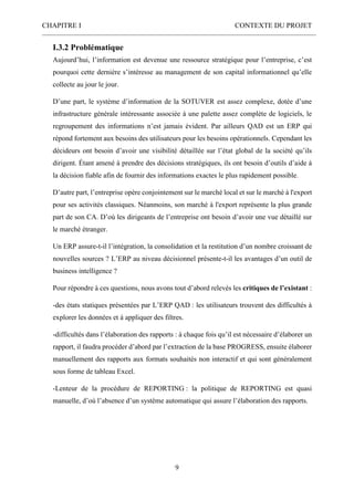 CHAPITRE I CONTEXTE DU PROJET
9
I.3.2 Problématique
Aujourd’hui, l’information est devenue une ressource stratégique pour l’entreprise, c’est
pourquoi cette dernière s’intéresse au management de son capital informationnel qu’elle
collecte au jour le jour.
D’une part, le système d’information de la SOTUVER est assez complexe, dotée d’une
infrastructure générale intéressante associée à une palette assez complète de logiciels, le
regroupement des informations n’est jamais évident. Par ailleurs QAD est un ERP qui
répond fortement aux besoins des utilisateurs pour les besoins opérationnels. Cependant les
décideurs ont besoin d’avoir une visibilité détaillée sur l’état global de la société qu’ils
dirigent. Étant amené à prendre des décisions stratégiques, ils ont besoin d’outils d’aide à
la décision fiable afin de fournir des informations exactes le plus rapidement possible.
D’autre part, l’entreprise opère conjointement sur le marché local et sur le marché à l'export
pour ses activités classiques. Néanmoins, son marché à l'export représente la plus grande
part de son CA. D’où les dirigeants de l’entreprise ont besoin d’avoir une vue détaillé sur
le marché étranger.
Un ERP assure-t-il l’intégration, la consolidation et la restitution d’un nombre croissant de
nouvelles sources ? L’ERP au niveau décisionnel présente-t-il les avantages d’un outil de
business intelligence ?
Pour répondre à ces questions, nous avons tout d’abord relevés les critiques de l’existant :
-des états statiques présentées par L’ERP QAD : les utilisateurs trouvent des difficultés à
explorer les données et à appliquer des filtres.
-difficultés dans l’élaboration des rapports : à chaque fois qu’il est nécessaire d’élaborer un
rapport, il faudra procéder d’abord par l’extraction de la base PROGRESS, ensuite élaborer
manuellement des rapports aux formats souhaités non interactif et qui sont généralement
sous forme de tableau Excel.
-Lenteur de la procédure de REPORTING : la politique de REPORTING est quasi
manuelle, d’où l’absence d’un système automatique qui assure l’élaboration des rapports.
 