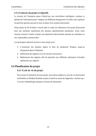 CHAPITRE I CONTEXTE DU PROJET
10
I.3.3 Contexte du projet et objectifs
La réussite de l’entreprise passe d’abord par une surveillance intelligente, continue et
globale de l’information pour s’adapter aux différents changements. En effet, cette vigilance
ne peut être garantie que par la mise en place d’un système décisionnel.
Notre projet de fin d’études s’inscrit dans le cadre de réalisation d’un projet décisionnel
pour une meilleure exploitation des données opérationnelles pertinentes. Ainsi, notre
mission consiste à mettre en place une plateforme décisionnelle destinée aux décideurs et
aux responsables commerciales.
Les principaux objectifs associés à notre projet sont :
 L’extraction des données depuis la base de production Progress jusqu’au
chargement dans le Datamart.
 Elaboration des rapports avec les mesures nécessaires.
 Déploiement des rapports afin de permettre aux différents utilisateurs d’accéder
rapidement aux rapports.
I.4 Planification du projet
I.4.1 Cycle de vie du projet
Pour mener la réalisation de notre projet, nous allons adopter le cycle de vie décisionnel
de Kimball car Modèle Kimball est plus évolutif en raison de l'approche « bottom-up »
c’est une méthodologie pratique en termes de traitements.
 