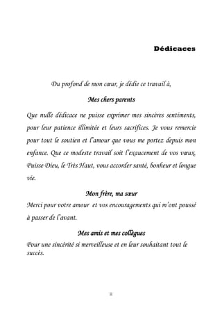 ii
Dédicaces
Du profond de mon cœur, je dédie ce travail à,
Mes chers parents
Que nulle dédicace ne puisse exprimer mes sincères sentiments,
pour leur patience illimitée et leurs sacrifices. Je vous remercie
pour tout le soutien et l’amour que vous me portez depuis mon
enfance. Que ce modeste travail soit l’exaucement de vos vœux.
Puisse Dieu, le Très Haut, vous accorder santé, bonheur et longue
vie.
Mon frère, ma sœur
Merci pour votre amour et vos encouragements qui m’ont poussé
à passer de l’avant.
Mes amis et mes collègues
Pour une sincérité si merveilleuse et en leur souhaitant tout le
succès.
 