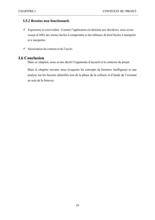 CHAPITRE I CONTEXTE DU PROJET
16
I.5.2 Besoins non fonctionnels
 Ergonomie et convivialité : Comme l’application est destinée aux décideurs, nous avons
essayé d’offrir des menus faciles à comprendre et des tableaux de bord faciles à manipuler
et à interpréter.
 Sécurisation du contenu et de l’accès.
I.6 Conclusion
Dans ce chapitre, nous avons décrit l’organisme d’accueil et le contexte du projet.
Dans le chapitre suivant, nous évoquons les concepts de business intelligence et une
analyse sur les besoins identifiés lors de la phase de la collecte et d’étude de l’existant
au sein de la Sotuver.
 