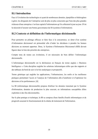 CHAPITRE II ETAT DE L’ART
18
II.1 Introduction
Face à l’évolution des technologies et ayant de nombreuses données, éparpillées et hétérogènes
à gérer, les dirigeants de l’entreprise sont de plus en plus conscients que l'une des plus grandes
richesses d'une entreprise c’est leur capital d’informations qu’ils collectent le jour au jour. D’où
la nécessité d’assurer une bonne gouvernance du SI (système d’information).
II.2 Contexte et définition de l’informatique décisionnelle
Pour permettre un pilotage efficace et faire face à la concurrence, se doter d’un système
d’information décisionnel est primordial afin d’aider les décideurs à prendre les bonnes
décisions au moment opportun. Donc, le Système d’Information Décisionnel (SID) devrait
figurer dans la liste des priorités des entreprises.
Compte tenu de toutes ces évolutions, il est nécessaire de bien définir l’informatique
décisionnelle.
L’informatique décisionnelle est la déclinaison en français du terme anglais « Business
Intelligence ». Cette discipline englobe les solutions informatiques telles que des rapports et
des tableaux de bord de suivi à la fois analytiques et prospectifs.
Terme générique qui englobe les applications, l’infrastructure, les outils et les meilleures
pratiques permettant l’accès et l’analyse de l’information afin d’améliorer et d’optimiser les
décisions et les performances. [4]
La BI (informatique décisionnelle) propose d'utiliser les données transitant par le Système
d'information, données de production le plus souvent, en informations susceptibles d'être
exploitées à des fins décisionnelles.
Sur le plan pratique et technique, la BI se compose d'une famille d'outils informatiques et de
progiciels assurant le fonctionnement de la chaîne de traitement de l'information.
 