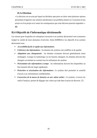 CHAPITRE II ETAT DE L’ART
20
II.3.4 Décision
« La décision est un acte par lequel un décideur opte pour un choix entre plusieurs options
permettant d’apporter une solution satisfaisante à un problème donné ou l’exécution d’une
action ou d’un projet avec toutes les conséquences que cette décision pourrait engendrer ».
[6]
II.4 Objectifs de l’informatique décisionnelle
Les raisons pour lesquelles les entreprises recourent à un système décisionnel sont communes
malgré la variété de leurs domaines d’activités. Selon KIMBALL les objectifs d’un système
décisionnel sont :
 Accessibilité facile et rapide aux informations.
 Cohérence des informations : les données du système sont crédibles et de qualité.
 Adaptation aux changements : les données existantes doivent généralement rester
inchangées. Lorsque la technologie ou les besoins changent, les données doivent être
changées en mettant au courant tous les utilisateurs du système.
 Présentation des informations à temps : les informations doivent être disponibles au
bon moment afin de réagir rapidement.
 Protection et sécurisation des informations : le système doit permettre le contrôle
d’accès à ces informations confidentielles.
 Conversion de la masse de données en une valeur métier : le système, à travers les
outils d’analyse, permet de dégager une valeur qui aide dans la prise de décision. [3]
 