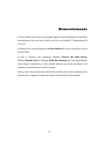 iii
Remerciements
C’est avec plaisir que je réserve ces quelques lignes en signe de gratitude et de profonde
reconnaissance à tous ceux qui, de près ou de loin, ont contribué à l’aboutissement de
ce travail.
Je remercie très vivement Monsieur Atef Ben Othman de m’avoir accueilli au sein de
la SOTUVER.
Je tiens à remercier mes encadrants, Madame Saoussen Bel Hadj Kacem,
Madame Moufida Sassi et Monsieur Helmi Ben Khemais pour leurs disponibilités,
leurs critiques constructives et leurs conseils judicieux qui m’ont encouragé et ont
contribué à ma formation au cours de ce projet.
Enfin, je saisis cette occasion pour remercier les membres du jury tout en espérant qu’ils
trouvent dans ce rapport les qualités de clarté et de motivation qu’ils attendent.
 