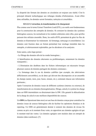 CHAPITRE II ETAT DE L’ART
22
La disparité des formats des données en circulation est toujours une réalité. C'est le
principal obstacle technologique aux échanges étendus d'informations. Avant d'être
donc utilisables, les données seront formatées, nettoyées et consolidées.
II.5.2.2 L’extraction, la transformation et le chargement
Plus connus sous le terme Extract Transform Load (ETL), ces outils sont fondamentaux
pour la construction des entrepôts de données. Ils extraient les données des systèmes
hétérogènes sources, les normalisent et les rendent cohérentes entre elles, pour qu'elles
puissent être utilisées ensemble. Donc, les outils d'ETL permettent de gérer les flux de
données et d'automatiser les traitements de formatage, nettoyage et consolidation. Les
données sont fournies dans un format permettant leur stockage immédiat dans les
entrepôts, et ultérieurement exploitables, par les décideurs et les analystes.
Entre autres, cette étape permet :
- Le filtrage des données afin de les rendre homogènes ;
-L’identification des données aberrantes ou problématiques, notamment les données
manquantes ;
- L’élimination des doublons dans les fichiers informatiques est nécessaire lorsque
plusieurs sources de données partagent des données communes ;
- Le formatage dans le cas de données codifiées (par exemple, des abréviations
difficilement convertibles), ou de dates qui doivent être décomposées en un ensemble
de champs (année, mois, jour, heure, minute, etc.), contenant chacun une information
pertinente ;
Après l’extraction de données issues de différents systèmes (internes ou externes), de
transformation de ces données (homogénéisation, filtrage, calcul), le système les charge
dans un ODS intermédiaire ou directement dans le DW. Elle garantit la délocalisation
de la charge de calcul et une meilleure disponibilité des sources.
Un ODS (ou Operational data store) est une base de données conçue pour centraliser les
données issues de sources hétérogènes afin de faciliter les opérations d'analyse et de
reporting. Un ODS est généralement destiné à contenir des données de niveau fin
comme un prix ou le montant d'une vente, en opposition aux données agrégées tel que
le montant total des ventes. Les données agrégées sont stockées dans un entrepôt de
données (data warehouse). [7]
 