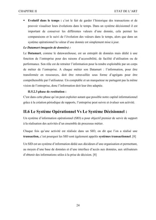 CHAPITRE II ETAT DE L’ART
24
 Evolutif dans le temps : c’est le fait de garder l’historique des transactions et de
pouvoir visualiser leurs évolutions dans le temps. Dans un système décisionnel il est
important de conserver les différentes valeurs d’une donnée, cela permet les
comparaisons et le suivi de l’évolution des valeurs dans le temps, alors que dans un
système opérationnel la valeur d’une donnée est simplement mise à jour.
Le Datamart (magasin de données) :
Le Datamart, comme le datawarehouse, est un entrepôt de données mais dédié à une
fonction de l’entreprise pour des raisons d’accessibilité, de facilité d’utilisation ou de
performance. Son rôle est de retraiter l’information pour la rendre exploitable par un corps
de métier de l’entreprise. A chaque métier son Datamart : l’information, pour être
transformée en ressources, doit être retravaillée sous forme d’agrégats pour être
compréhensible par l’utilisateur. Un comptable et un marqueteur ne partagent pas la même
vision de l’entreprise, donc l’information doit leur être adaptée.
II.5.2.3 phase de restitution :
C'est dans cette phase qu’on peut exploiter autant que possible notre capital informationnel
grâce à la création périodique de rapports, l’entreprise peut suivre et évaluer son activité.
II.6 Le Système Opérationnel Vs Le Système Décisionnel :
Un système d’information opérationnel (SIO) a pour objectif premier de servir de support
à la réalisation des activités d’un ensemble de processus métier.
Chaque fois qu’une activité est réalisée dans un SIO, on dit que l’on a réalisé une
transaction, c’est pourquoi les SIO sont également appelés systèmes transactionnel. [8]
Un SID est un système d’information dédié aux décideurs d’une organisation et permettant,
au moyen d’une base de données et d’une interface d’accès aux données, aux utilisateurs
d’obtenir des informations utiles à la prise de décision. [8]
 