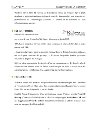 CHAPITRE IV REALISATION DE LA SOLUTION
45
Windows Server 2008 R2 s'appuie sur la fondation primée de Windows Server 2008,
développe la technologie existante et ajoute de nouvelles fonctionnalités pour permettre aux
professionnels de l'informatique d'accroître la fiabilité et la flexibilité de leurs
infrastructures de serveurs.
SQL Server 2012 R2 :
Il fournit les services suivants :
-un moteur de base de données SQL Server Management Studio 2012.
-SQL Server Integration Services (SSIS) est un composant de Microsoft SQL Server utilisé
comme outil ETL.
« Integration Services » inclut un ensemble riche de tâches et de transformations intégrées,
des outils pour construire des packages, et le service Integration Services permettant
d'exécuter et de gérer des packages.
SSIS est utilisé pour extraire des données d’une ou plusieurs sources des données afin de
transformer ces données selon un format exploitable par les outils d’analyse et de les
consolider en une seule base de donnée, conservée dans le Datawarehouse.
Microsoft Power BI :
Power BI est une suite d’outils d’analyse commerciale offrant des insights dans l’ensemble
de l’organisation. Power BI est utilisé dans notre projet comme outil de reporting. Le service
Power BI a une version gratuite et une version Pro.
En effet, Power BI se compose d’une application de bureau Windows appelée Power BI
Desktop, d’un service SaaS (Software as a Service) en ligne appelé service Power BI, ainsi
que d’applications Power BI mobiles disponible sur téléphones et tablettes Windows mais
aussi sur les appareils iOS et Android.
 