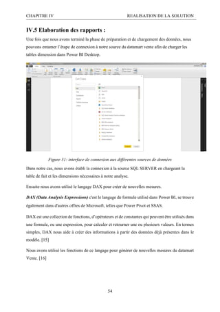 CHAPITRE IV REALISATION DE LA SOLUTION
54
IV.5 Elaboration des rapports :
Une fois que nous avons terminé la phase de préparation et de chargement des données, nous
pouvons entamer l’étape de connexion à notre source du datamart vente afin de charger les
tables dimension dans Power BI Desktop.
Figure 31: interface de connexion aux différentes sources de données
Dans notre cas, nous avons établi la connexion à la source SQL SERVER en chargeant la
table de fait et les dimensions nécessaires à notre analyse.
Ensuite nous avons utilisé le langage DAX pour créer de nouvelles mesures.
DAX (Data Analysis Expressions) c'est le langage de formule utilisé dans Power BI, se trouve
également dans d'autres offres de Microsoft, telles que Power Pivot et SSAS.
DAX est une collection de fonctions, d’opérateurs et de constantes qui peuvent être utilisés dans
une formule, ou une expression, pour calculer et retourner une ou plusieurs valeurs. En termes
simples, DAX nous aide à créer des informations à partir des données déjà présentes dans le
modèle. [15]
Nous avons utilisé les fonctions de ce langage pour générer de nouvelles mesures du datamart
Vente. [16]
 