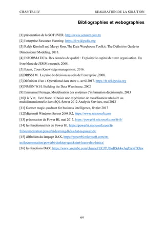 CHAPITRE IV REALISATION DE LA SOLUTION
64
Bibliographies et webographies
[1] présentation de la SOTUVER. http://www.sotuver.com.tn
[2] Enterprise Resource Planning. https://fr.wikipedia.org
[3] Ralph Kimball and Margy Ross,The Data Warehouse Toolkit: The Definitive Guide to
Dimensional Modeling, 2013.
[4] INFORMATICA. Des données de qualité : Exploitez le capital de votre organisation. Un
livre blanc de JEMM research, 2008.
[5] Ikram, Cours Knowledge management, 2016.
[6]DRISSI M. La prise de décision au sein de l’entreprise ,2008.
[7]Définition d’un « Operational data store », avril 2017. https://fr.wikipedia.org
[8]INMON W.H. Building the Data Warehouse, 2002
[9] Emmanuel Ferragu, Modélisation des systèmes d'information décisionnels, 2013
[10]Liz Vitt, livre blanc : Choisir une expérience de modélisation tabulaire ou
multidimensionnelle dans SQL Server 2012 Analysis Services, mai 2012
[11] Gartner magic quadrant for business intelligence, février 2017
[12]Microsoft Windows Server 2008 R2, https://www.microsoft.com
[13] présentation de Power BI, mai 2017, https://powerbi.microsoft.com/fr-fr/
[14] les fonctionnalités de Power BI, https://powerbi.microsoft.com/fr-
fr/documentation/powerbi-learning-0-0-what-is-power-bi/
[15] définition du langage DAX, https://powerbi.microsoft.com/en-
us/documentation/powerbi-desktop-quickstart-learn-dax-basics/
[16] les fonctions DAX, https://www.youtube.com/channel/UCJ7UhloHSA4wAqPzyi6TOkw
 