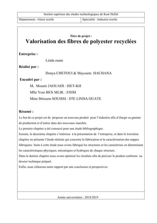 Titre de projet :
Valorisation des fibres de polyester recyclées
Entreprise :
Linda ouate
Réalisé par :
Donya CHETOUI & Mayssem HACHANA
Encadré par :
M. Mounir JAOUADI : ISET-KH
Mlle Yosr BEN MLIK : ENIM
Mme Ibtissem SOUISSI : STE LINDA OUATE
Résumé :
Le but de ce projet est de proposer un nouveau produit pour l’industrie afin d’élargir sa gamme
de production et d’entrer dans des nouveaux marchés.
Le premier chapitre a été consacré pour une étude bibliographique.
Ensuite, le deuxième chapitre s’intéresse à la présentation de l’entreprise, et dans le troisième
chapitre on présente l’étude réalisée qui concerne la fabrication et la caractérisation des nappes
fabriquées. Suite à cette étude nous avons fabriqué les structures et les caractérisés en déterminant
les caractéristiques physiques, mécaniques et hydriques de chaque structure.
Dans le dernier chapitre nous avons optimisé les résultats afin de préciser le produit conforme au
dossier technique préparé.
Enfin, nous clôturons notre rapport par une conclusion et perspectives.
Année universitaire : 2018/2019
Institut supérieur des études technologiques de Ksar Hellal
Département : Génie textile Spécialité : Industrie textile
 