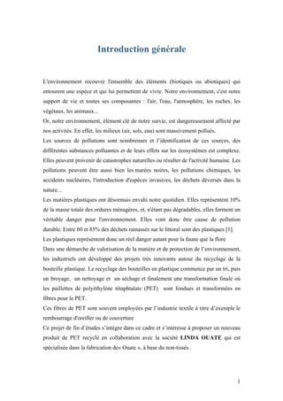 1
Introduction générale
L'environnement recouvre l'ensemble des éléments (biotiques ou abiotiques) qui
entourent une espèce et qui lui permettent de vivre. Notre environnement, c'est notre
support de vie et toutes ses composantes : l'air, l'eau, l'atmosphère, les roches, les
végétaux, les animaux...
Or, notre environnement, élément clé de notre survie, est dangereusement affecté par
nos activités. En effet, les milieux (air, sols, eau) sont massivement pollués.
Les sources de pollutions sont nombreuses et l’identification de ces sources, des
différentes substances polluantes et de leurs effets sur les écosystèmes est complexe.
Elles peuvent provenir de catastrophes naturelles ou résulter de l'activité humaine. Les
pollutions peuvent être aussi bien les marées noires, les pollutions chimiques, les
accidents nucléaires, l'introduction d'espèces invasives, les déchets déversés dans la
nature...
Les matières plastiques ont désormais envahi notre quotidien. Elles représentent 10%
de la masse totale des ordures ménagères, et, n'étant pas dégradables, elles forment un
véritable danger pour l'environnement. Elles vont donc être cause de pollution
durable. Entre 60 et 85% des déchets ramassés sur le littoral sont des plastiques [1].
Les plastiques représentent donc un réel danger autant pour la faune que la flore
Dans une démarche de valorisation de la matière et de protection de l’environnement,
les industriels ont développé des projets très innovants autour du recyclage de la
bouteille plastique. Le recyclage des bouteilles en plastique commence par un tri, puis
un broyage, un nettoyage et un séchage et finalement une transformation finale où
les paillettes de polyéthylène tétaphtalate (PET) sont fondues et transformées en
fibres pour le PET.
Ces fibres de PET sont souvent employées par l’industrie textile à titre d’exemple le
rembourrage d'oreiller ou de couverture
Ce projet de fin d’études s’intègre dans ce cadre et s’intéresse à proposer un nouveau
produit de PET recyclé en collaboration avec la société LINDA OUATE qui est
spécialisée dans la fabrication de« Ouate », à base du non-tissés .
 