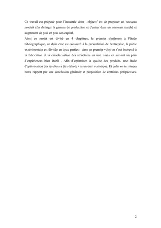 2
Ce travail est proposé pour l’industrie dont l’objectif est de proposer un nouveau
produit afin d'élargir la gamme de production et d'entrer dans un nouveau marché et
augmenter de plus en plus son capital.
Ainsi ce projet est divisé en 4 chapitres, le premier s'intéresse à l'étude
bibliographique, un deuxième est consacré à la présentation de l'entreprise, la partie
expérimentale est divisée en deux parties : dans un premier volet on s’est intéressé à
la fabrication et la caractérisation des structures en non tissés en suivant un plan
d’expériences bien établi . Afin d’optimiser la qualité des produits, une étude
d'optimisation des résultats a été réalisée via un outil statistique. Et enfin on terminera
notre rapport par une conclusion générale et proposition de certaines perspectives.
 