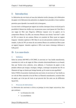 Chapitre I : Etude bibliographique ISET KH
Donya CH &Mayssem HA 3
I- Introduction
La fabrication des non tissés est issue des industries textile classique, de la fabrication
du papier et de fabrication des polymères en adaptant leurs procédés et leurs matières
premières pour répondre à un marché réel et émergeant.
Les non tissés se distinguent par rapport aux textiles classiques (tissus et tricots) par la
possibilité d’obtenir des étoffes avec un processus assez court (passer de l’état fibre à
une nappe de fibre sans filage).La différence majeure avec les papiers est la
composition fibreuse. En effet, une structure fibreuse sera classée "non-tissé" si plus
de 50% en masse de son contenu fibreux est constitué de fibres ayant un rapport
longueur / diamètre supérieur à 300. Dans le cas où cette première condition n'est pas
remplie, si plus de 30% en masse de son contenu fibreux est constitué de fibres ayant
un rapport longueur diamètre supérieur à 300 et une masse volumique inférieure à
0,40 g/cm3.
II- Les non-tissés
1- Définition
Selon les normes ISO 9092 et EN 29092, le non-tissé est "une feuille manufacturée,
constituée de voile ou de nappe de fibres orientées directionnellement ou au hasard,
liées par friction et/ou cohésion, et/ou adhésion, à l’exclusion du papier et des
produits obtenus par tissages, tricotages, tuftages, couturages incorporant des fils ou
filaments de liage ou feutrés par foulage humide, qu’ils soient ou non aiguilletés".
Selon l’INDA (Association Américaine des non tissés), le non-tissé est "une feuille ou
un voile de fibres naturelles et/ou de fibres ou filaments manufacturés, exclusion faite
du papier, qui n’ont pas été tissés et qui peuvent être liés entre eux de différentes
façons"[2].
2- Processus de fabrications
La fabrication des non-tissés se divise en pratique en trois étapes successives, bien
que continues :
• La formation du voile
• La consolidation
 