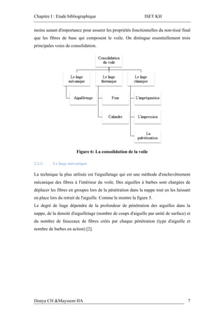Chapitre I : Etude bibliographique ISET KH
Donya CH &Mayssem HA 7
moins autant d'importance pour assurer les propriétés fonctionnelles du non-tissé final
que les fibres de base qui composent le voile. On distingue essentiellement trois
principales voies de consolidation.
Figure 6: La consolidation de la voile
2.2.1- Le liage mécanique
La technique la plus utilisée est l'aiguilletage qui est une méthode d'enchevêtrement
mécanique des fibres à l'intérieur du voile. Des aiguilles à barbes sont chargées de
déplacer les fibres en groupes lors de la pénétration dans la nappe tout en les laissant
en place lors du retrait de l'aiguille. Comme le montre la figure 5.
Le degré de liage dépendra de la profondeur de pénétration des aiguilles dans la
nappe, de la densité d'aiguilletage (nombre de coups d'aiguille par unité de surface) et
du nombre de faisceaux de fibres créés par chaque pénétration (type d'aiguille et
nombre de barbes en action) [2].
 