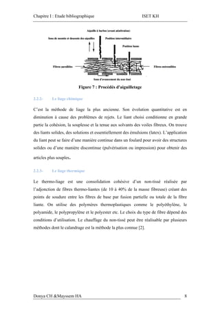 Chapitre I : Etude bibliographique ISET KH
Donya CH &Mayssem HA 8
Figure 7 : Procédés d'aiguilletage
2.2.2- Le liage chimique
C’est la méthode de liage la plus ancienne. Son évolution quantitative est en
diminution à cause des problèmes de rejets. Le liant choisi conditionne en grande
partie la cohésion, la souplesse et la tenue aux solvants des voiles fibreux. On trouve
des liants solides, des solutions et essentiellement des émulsions (latex). L’application
du liant peut se faire d’une manière continue dans un foulard pour avoir des structures
solides ou d’une manière discontinue (pulvérisation ou impression) pour obtenir des
articles plus souples.
2.2.3- Le liage thermique
Le thermo-liage est une consolidation cohésive d’un non-tissé réalisée par
l’adjonction de fibres thermo-liantes (de 10 à 40% de la masse fibreuse) créant des
points de soudure entre les fibres de base par fusion partielle ou totale de la fibre
liante. On utilise des polymères thermoplastiques comme le polyéthylène, le
polyamide, le polypropylène et le polyester etc. Le choix du type de fibre dépend des
conditions d’utilisation. Le chauffage du non-tissé peut être réalisable par plusieurs
méthodes dont le calandrage est la méthode la plus connue [2].
 