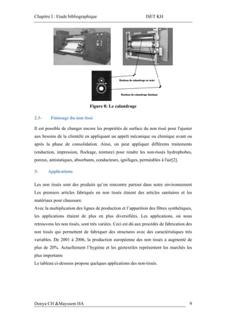Chapitre I : Etude bibliographique ISET KH
Donya CH &Mayssem HA 9
Figure 8: Le calandrage
2.3- Finissage du non tissé
Il est possible de changer encore les propriétés de surface du non tissé pour l'ajuster
aux besoins de la clientèle en appliquant un apprêt mécanique ou chimique avant ou
après la phase de consolidation. Ainsi, on peut appliquer différents traitements
(enduction, impression, flockage, teinture) pour rendre les non-tissés hydrophobes,
poreux, antistatiques, absorbants, conducteurs, ignifuges, perméables à l'air[2].
3- Applications
Les non tissés sont des produits qu’on rencontre partout dans notre environnement
Les premiers articles fabriqués en non tissés étaient des articles sanitaires et les
matériaux pour chaussure.
Avec la multiplication des lignes de production et l’apparition des fibres synthétiques,
les applications étaient de plus en plus diversifiées. Les applications, où nous
retrouvons les non tissés, sont très variées. Ceci est dû aux procédés de fabrication des
non tissés qui permettent de fabriquer des structures avec des caractéristiques très
variables. De 2001 à 2006, la production européenne des non tissés a augmenté de
plus de 20%. Actuellement l’hygiène et les géotextiles représentent les marchés les
plus importants
Le tableau ci-dessous propose quelques applications des non-tissés.
 