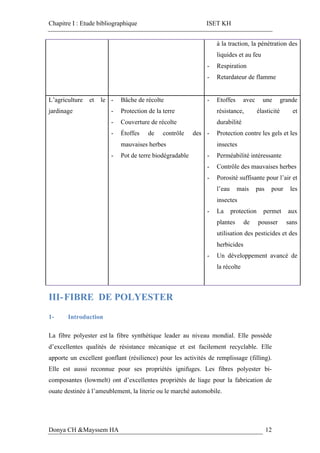 Chapitre I : Etude bibliographique ISET KH
Donya CH &Mayssem HA 12
à la traction, la pénétration des
liquides et au feu
- Respiration
- Retardateur de flamme
L’agriculture et le
jardinage
- Bâche de récolte
- Protection de la terre
- Couverture de récolte
- Étoffes de contrôle des
mauvaises herbes
- Pot de terre biodégradable
- Etoffes avec une grande
résistance, élasticité et
durabilité
- Protection contre les gels et les
insectes
- Perméabilité intéressante
- Contrôle des mauvaises herbes
- Porosité suffisante pour l’air et
l’eau mais pas pour les
insectes
- La protection permet aux
plantes de pousser sans
utilisation des pesticides et des
herbicides
- Un développement avancé de
la récolte
III-FIBRE DE POLYESTER
1- Introduction
La fibre polyester est la fibre synthétique leader au niveau mondial. Elle possède
d’excellentes qualités de résistance mécanique et est facilement recyclable. Elle
apporte un excellent gonflant (résilience) pour les activités de remplissage (filling).
Elle est aussi reconnue pour ses propriétés ignifuges. Les fibres polyester bi-
composantes (lowmelt) ont d’excellentes propriétés de liage pour la fabrication de
ouate destinée à l’ameublement, la literie ou le marché automobile.
 