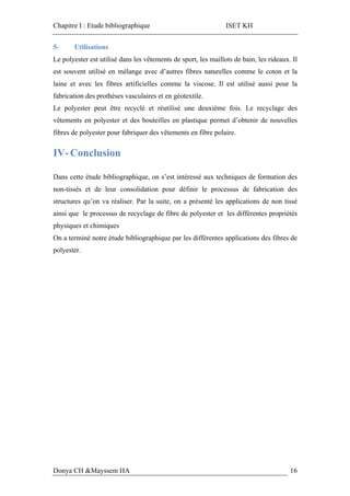 Chapitre I : Etude bibliographique ISET KH
Donya CH &Mayssem HA 16
5- Utilisations
Le polyester est utilisé dans les vêtements de sport, les maillots de bain, les rideaux. Il
est souvent utilisé en mélange avec d’autres fibres naturelles comme le coton et la
laine et avec les fibres artificielles comme la viscose. Il est utilisé aussi pour la
fabrication des prothèses vasculaires et en géotextile.
Le polyester peut être recyclé et réutilisé une deuxième fois. Le recyclage des
vêtements en polyester et des bouteilles en plastique permet d’obtenir de nouvelles
fibres de polyester pour fabriquer des vêtements en fibre polaire.
IV- Conclusion
Dans cette étude bibliographique, on s’est intéressé aux techniques de formation des
non-tissés et de leur consolidation pour définir le processus de fabrication des
structures qu’on va réaliser. Par la suite, on a présenté les applications de non tissé
ainsi que le processus de recyclage de fibre de polyester et les différentes propriétés
physiques et chimiques
On a terminé notre étude bibliographique par les différentes applications des fibres de
polyester.
 
