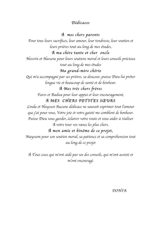 Dédicaces
À mes chers parents
Pour tous leurs sacrifices, leur amour, leur tendresse, leur soutien et
leurs prières tout au long de mes études,
À ma chère tante et cher oncle
Nessrin et Hassene pour leurs soutiens moral et leurs conseils précieux
tout au long de mes études
Ma grand-mère chérie
Qui m’a accompagné par ses prières, sa douceur, puisse Dieu lui prêter
longue vie et beaucoup de santé et de bonheur.
À Mes très chers frères
Fares et Badiea pour leur appui et leur encouragement,
À MES CHERS PETITES SŒURS
Linda et Nayssen Aucune dédicace ne saurait exprimer tout l’amour
que j’ai pour vous, Votre joie et votre gaieté me comblent de bonheur.
Puisse Dieu vous garder, éclairer votre route et vous aider à réaliser
À votre tour vos vœux les plus chers.
À mon amie et binôme de ce projet,
Mayssem pour son soutien moral, sa patience et sa compréhension tout
au long de ce projet
À Tous ceux qui m’ont aidé par un des conseils, qui m’ont assisté et
m’ont encouragé.
DONYA
 