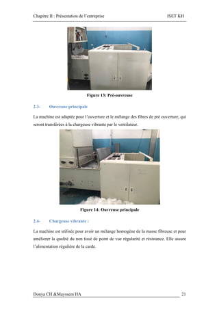 Chapitre II : Présentation de l’entreprise ISET KH
Donya CH &Mayssem HA 21
Figure 13: Pré-ouvreuse
2.3- Ouvreuse principale
La machine est adaptée pour l’ouverture et le mélange des fibres de pré ouverture, qui
seront transférées à la chargeuse vibrante par le ventilateur.
Figure 14: Ouvreuse principale
2.4- Chargeuse vibrante :
La machine est utilisée pour avoir un mélange homogène de la masse fibreuse et pour
améliorer la qualité du non tissé de point de vue régularité et résistance. Elle assure
l’alimentation régulière de la carde.
 