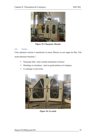 Chapitre II : Présentation de l’entreprise ISET KH
Donya CH &Mayssem HA 22
Figure 15: Chargeuse vibrante
2.5- Carde :
Cette opération consiste à transformer la masse fibreuse en une nappe de fibre. Elle
assure plusieurs fonctions :
• Nettoyage final : entre cylindre alimentaire et briseur
• Démêlage et orientation : entre le grand tambour et le chapeau
• Le mélange à court terme
Figure 16: La carde
 