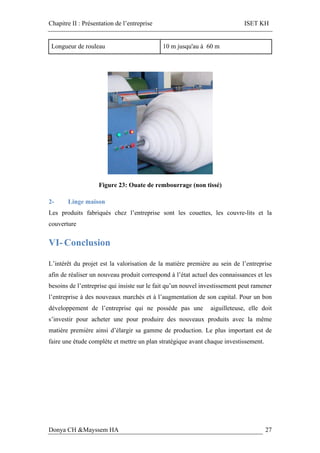 Chapitre II : Présentation de l’entreprise ISET KH
Donya CH &Mayssem HA 27
Longueur de rouleau 10 m jusqu'au à 60 m
Figure 23: Ouate de rembourrage (non tissé)
2- Linge maison
Les produits fabriqués chez l’entreprise sont les couettes, les couvre-lits et la
couverture
VI- Conclusion
L’intérêt du projet est la valorisation de la matière première au sein de l’entreprise
afin de réaliser un nouveau produit correspond à l’état actuel des connaissances et les
besoins de l’entreprise qui insiste sur le fait qu’un nouvel investissement peut ramener
l’entreprise à des nouveaux marchés et à l’augmentation de son capital. Pour un bon
développement de l’entreprise qui ne possède pas une aiguilleteuse, elle doit
s’investir pour acheter une pour produire des nouveaux produits avec la même
matière première ainsi d’élargir sa gamme de production. Le plus important est de
faire une étude complète et mettre un plan stratégique avant chaque investissement.
 
