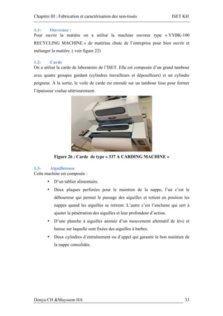 Chapitre III : Fabrication et caractérisation des non-tissés ISET KH
Donya CH &Mayssem HA 33
1.1- Ouvreuse :
Pour ouvrir la matière on a utilisé la machine ouvreur type « YYBK-100
RECYCLING MACHINE » de matériau chute de l’entreprise pour bien ouvrir et
mélanger la matière. ( voir figure 22)
1.2- Carde
On a utilisé la carde de laboratoire de l’ISET. Elle est composée d’un grand tambour
avec quatre groupes gardant (cylindres travailleurs et dépouilleurs) et un cylindre
peigneur. À la sortie, le voile de carde est enroulé sur un tambour lisse pour former
l’épaisseur voulue ultérieurement.
Figure 26 : Carde de type « 337 A CARDING MACHINE »
1.3- Aiguilleteuse
Cette machine est composée :
• D’un tablier alimentaire.
• Deux plaques perforées pour le maintien de la nappe, l’un c’est le
débourreur qui permet le passage des aiguilles et retient en position les
nappes quand les aiguilles se retirent. L’autre c’est l’enclume qui sert à
ajuster la pénétration des aiguilles et leur profondeur d’action.
• D’une planche à aiguilles animée d’un mouvement alternatif de lève et
baisse sur laquelle sont fixées des aiguilles à barbes.
• Deux cylindres d’entraînement ou d’appel qui garantir le bon maintien de
la nappe consolidée.
 
