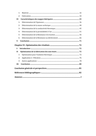 1-	 Matériel	...........................................................................................................................................	32	
2-	 Fabrication	.....................................................................................................................................	34	
IV-	 Caractéristiques	des	nappes	fabriquées	...............................................................	35	
1-	 Détermination	de	l’épaisseur	.................................................................................................	36	
2-	 Détermination	de	la	masse	surfacique	..............................................................................	40	
3-	 Détermination	de	la	conductivité	thermique	..................................................................	45	
4-	 Détermination	de	la	perméabilité	à	l’air	...........................................................................	51	
5-	 Détermination	de	la	Résistance	à	la	traction	..................................................................	56	
6-	 Détermination	de	la	Résistance	au	déchirement	..........................................................	66	
V-	 Conclusion	.........................................................................................................................	71	
Chapitre	VI	:	Optimisation	des	résultats	.................................................................	72	
I-	 Introduction	:	.....................................................................................................................	72	
II-	 Optimisation	de	la	fabrication	des	non	tissés	.......................................................	72	
1-	 Optimisation	pour	l’isolation	thermique	..........................................................................	72	
2-	 Application	2	:	Filtration	..........................................................................................................	76	
3-	 Autres	applications	:	..................................................................................................................	78	
III-	 Conclusion	.......................................................................................................................	80	
Conclusion	générale	et	perspectives	........................................................................	81	
Références	bibliographiques	:	....................................................................................	82	
Annexes	.................................................................................................................................	I	
 