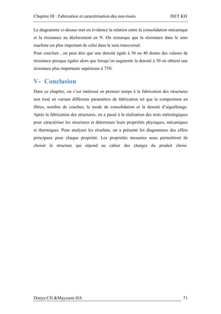 Chapitre III : Fabrication et caractérisation des non-tissés ISET KH
Donya CH &Mayssem HA 71
Le diagramme ci-dessus met en évidence la relation entre la consolidation mécanique
et la résistance au déchirement en N. On remarque que la résistance dans le sens
machine est plus important de celui dans le sens transversal.
Pour conclure , on peut dire que une densité égale à 30 ou 40 donne des valeurs de
résistance presque égales alors que lorsqu’on augmente la densité à 50 on obtient une
résistance plus importante supérieure à 75N.
V- Conclusion
Dans ce chapitre, on s’est intéressé en premier temps à la fabrication des structures
non tissé en variant différents paramètres de fabrication tel que la composition en
fibres, nombre de couches, le mode de consolidation et la densité d’aiguilletage.
Après la fabrication des structures, on a passé à la réalisation des tests métrologiques
pour caractériser les structures et déterminer leurs propriétés physiques, mécaniques
et thermiques. Pour analyser les résultats, on a présenté les diagrammes des effets
principaux pour chaque propriété. Les propriétés mesurées nous permettront de
choisir la structure qui répond au cahier des charges du produit choisi.
 