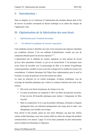 Chapitre VI : Optimisation des résultats ISET KH
Donya CH &Mayssem HA 72
I- Introduction :
Dans ce chapitre, on va s’intéresser à l’optimisation des résultats obtenus dans le but
de trouver un produit correspond au dossier technique et au cahier des charges de
l’application visée.
II- Optimisation de la fabrication des non tissés
1- Optimisation pour l’isolation thermique
1.1- En utilisant le graphique de contours superposés
Cette méthode consiste à identifier une zone où les moyennes des réponses répondent
aux conditions choisies. C’est une méthode d’identification visuelle une aire de
compromis blanche parmi les diverses réponses10, 11
.
L’optimisation par la méthode de contour superposé ne nous permet de travail
qu’avec deux paramètres d’entrée, ce qui est un inconvénient. C’est pourquoi nous
avons choisi de travailler avec le pourcentage de fibre et la densité d’aiguilletage
comme paramètres variable et nous avons fixé à chaque fois le nombre de couche et la
consolidation. L'isolation thermique fait l'objet d'une réglementation pour le neuf et
l'existant. La ouate de polyester est un bon isolant très utilisé.
La ouate de polyester est un isolant écologique, d’origine synthétique, issu du
recyclage de bouteilles plastiques qui s’utilise en isolation intérieure des murs et des
toitures :
• Elle existe sous forme de panneau, de rouleau et en vrac.
• La ouate de polyester est composée à 100 % de fibres de polyester recyclées.
Il faut environ 40 bouteilles plastiques pour réaliser 1 kilogramme de fibre
recyclée.
• Dans sa composition, Il n'y a pas de produits chimiques, d'amiante et d'agents
ignifugeants donc son utilisation pratiquement sans risque pour la santé : non
allergénique, non irritable, non toxique.
Pour choisir le bon produit, parmi les non tissés fabriqués, qui peut être utilisés
comme isolant thermique, nous nous somme référé au cahier des charges des produits
commercialisés (voir annexe 7 page 17) où les deux propriétés les plus intéressantes
sont la conductivité thermique et l’épaisseur.
 