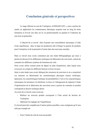 81
Conclusion générale et perspectives
Le stage effectué au sein de l’entreprise «LINDAOUATE », nous a permis de
mettre en application les connaissances théoriques acquises tout au long de notre
formation et d’avoir une idée sur la vie professionnelle en général et l’industrie du
non tissé en particulier.
L’objectif de ce travail était d’ajouter une consolidation mécanique à l’aide
d’une aiguilleteuse dans la ligne de production afin d’élargir la gamme de produits
pour l’entreprise et de la permettre d’entrer dans des nouveaux marchés .
Dans ce travail nous avons commencé par une étude bibliographique qui nous a
permis de découvrir les différentes techniques de fabrication des non-tissés, surtout de
connaitre les différents systèmes de formation de voile
Nous avons utilisé comme point de départ un plan d'expérience, dans lequel nous
avons pris en compte les différents facteurs et leurs niveaux.
Suite à cette étude nous avons fabriqué des structures de non-tissé et on a caractérisé
ces structure en déterminant les caractéristiques physiques (masse surfacique,
épaisseur), les caractéristiques hydrique (la perméabilité à l’air) et les caractéristiques
mécaniques (la résistance à la déchirure, la force et l’allongement de rupture).L’étude
d’optimisation de la fabrication des non-tissés nous a permis de connaitre le produit
correspond au dossier technique désiré.
Au cours de ce travail, nous avons pu:
- Réaliser un nouveau produit correspond à l’état actuel de besoins de
l’entreprise
- Optimiser les réglages de l’aiguilleteuse
Ce travail peut être complété par d’autres parties possibles, nous soulignons qu’il sera
utile par exemple de :
- Faire l’étude du coût de nouveau produit
 