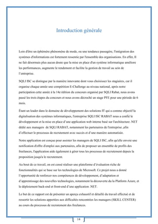 14
Introduction générale
Loin d'être un éphémère phénomène de mode, ou une tendance passagère, l'intégration des
systèmes d'informations est fortement ressentie par l'ensemble des organisations. En effet, Il
ne fait désormais plus aucun doute que la mise en place d'un système informatique améliore
les performances, augmente le rendement et facilite la gestion de travail au sein de
l’entreprise.
SQLI ISC se distingue par la manière innovante dont vous choisissez les stagiaires, car il
organise chaque année une compétition E-Challenge au niveau national, après notre
participation cette année à la 14e édition du concours organisé par SQLI Rabat, nous avons
passé les trois étapes du concours et nous avons décroché un stage PFE pour une période de 6
mois.
Étant un leader dans le domaine de développement des solutions IT qui a comme objectif la
digitalisation des systèmes informatiques, l'entreprise SQLI ISC RABAT nous a confié le
développement et la mise en place d’une application web interne basé sur l'architecture .NET
dédié aux managers de SQLI RABAT, notamment les partenaires de l'entreprise ,afin
d’effectuer le processus de recrutement avec succès et d’une manière automatisée.
Notre application est conçue pour assister les managers de SQLI ISC, afin qu'elle envoie une
notification d'offre d'emploi aux partenaires, afin de proposer un ensemble de profils des
freelances, l'application aide également à gérer tous les processus de recrutement depuis la
proposition jusqu'a le recrutement.
Au bout de ce travail, on est censé réaliser une plateforme d’évaluation riche de
fonctionnalités qui se base sur les technologies de Microsoft. Ce projet nous a donné
l’opportunité de renforcer nos compétences de développement, d’adaptation et
d’apprentissage des nouvelles technologies, notamment la découverte du la Platform Azure, et
le déploiement back-end et front-end d’une application .NET.
Le but de ce rapport est de présenter un aperçu exhaustif et détaillé du travail effectué et de
ressortir les solutions apportées aux difficultés rencontrées les managers (SKILL CENTER)
au cours du processus de recrutement des freelances.
 