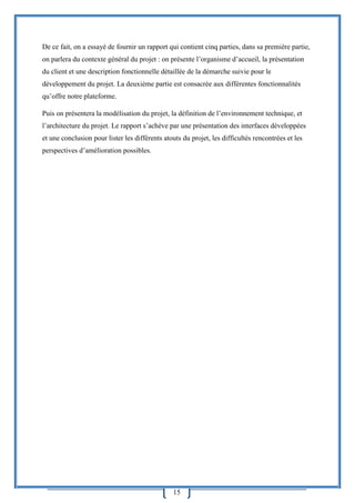 15
De ce fait, on a essayé de fournir un rapport qui contient cinq parties, dans sa première partie,
on parlera du contexte général du projet : on présente l’organisme d’accueil, la présentation
du client et une description fonctionnelle détaillée de la démarche suivie pour le
développement du projet. La deuxième partie est consacrée aux différentes fonctionnalités
qu’offre notre plateforme.
Puis on présentera la modélisation du projet, la définition de l’environnement technique, et
l’architecture du projet. Le rapport s’achève par une présentation des interfaces développées
et une conclusion pour lister les différents atouts du projet, les difficultés rencontrées et les
perspectives d’amélioration possibles.
 