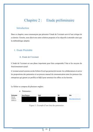 19
Chapitre 2 : Etude préliminaire
Introduction
Dans ce chapitre, nous commençons par présenter l’étude de l’existant suivit d’une critique de
ce dernier. Ensuite, nous décrivons notre solution proposée et les objectifs à atteindre ainsi que
la méthodologie adoptée.
1. Etude Préalable
A. Etude de l’existant
L’étude de l’existant est une phase importante pour bien comprendre l’état et les moyens du
fonctionnement actuel.
L’existant actuel consiste en des fichiers Excel qui permet de recrute les collaborateurs et suivre
les propositions des partenaires et un process manuel de communication entre les porteurs (les
entreprises qui gèrent ces profils) et SQLI pour annoncer les offres ou les besoins.
Le fichier se compose de plusieurs onglets :
 Partenaires :
Figure 3 : Exemple d’une liste des partenaires
 