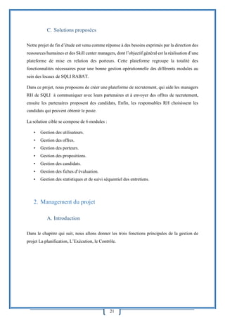 21
C. Solutions proposées
Notre projet de fin d’étude est venu comme réponse à des besoins exprimés par la direction des
ressources humaines et des Skill center managers, dont l’objectif général est la réalisation d’une
plateforme de mise en relation des porteurs. Cette plateforme regroupe la totalité des
fonctionnalités nécessaires pour une bonne gestion opérationnelle des différents modules au
sein des locaux de SQLI RABAT.
Dans ce projet, nous proposons de créer une plateforme de recrutement, qui aide les managers
RH de SQLI à communiquer avec leurs partenaires et à envoyer des offres de recrutement,
ensuite les partenaires proposent des candidats, Enfin, les responsables RH choisissent les
candidats qui peuvent obtenir le poste.
La solution cible se compose de 6 modules :
• Gestion des utilisateurs.
• Gestion des offres.
• Gestion des porteurs.
• Gestion des propositions.
• Gestion des candidats.
• Gestion des fiches d’évaluation.
• Gestion des statistiques et de suivi séquentiel des entretiens.
2. Management du projet
A. Introduction
Dans le chapitre qui suit, nous allons donner les trois fonctions principales de la gestion de
projet La planification, L’Exécution, le Contrôle.
 