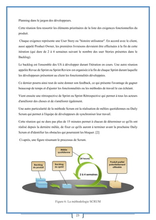 23
Planning dans le jargon des développeurs.
Cette réunion fera ressortir les éléments prioritaires de la liste des exigences fonctionnelles du
produit.
Chaque exigence représente une User Story ou "histoire utilisateur". En accord avec le client,
aussi appelé Product Owner, les premières livraisons devraient être effectuées à la fin de cette
itération (qui dure de 2 à 4 semaines suivant le nombre des user Stories présentes dans le
Backlog).
Le backlog est l'ensemble des US à développer durant l'itération en cours. Une autre réunion
appelée Revue de Sprint ou Sprint Review est organisée à la fin de chaque Sprint durant laquelle
les développeurs présentent au client les fonctionnalités développées.
Ce dernier pourra ainsi tout de suite donner son feedback, ce qui présente l'avantage de gagner
beaucoup de temps et d'ajuster les fonctionnalités ou les méthodes de travail le cas échéant.
Vient ensuite une rétrospective de Sprint ou Sprint Rétrospective qui permet à tous les acteurs
d'améliorer des choses et de s'améliorer également.
Une autre particularité de la méthode Scrum est la réalisation de mêlées quotidiennes ou Daily
Scrum qui permet à l'équipe de développeurs de synchroniser leur travail.
Cette réunion qui ne dure pas plus de 15 minutes permet à chacun de déterminer ce qu'ils ont
réalisé depuis la dernière mêlée, de fixer ce qu'ils auront à terminer avant la prochaine Daily
Scrum et d'identifier les obstacles qui pourraient les bloquer. [2]
Ci-après, une figure résumant le processus de Scrum.
Figure 6: La méthodologie SCRUM
 