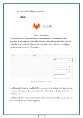 24
C. Les outils de pilotage de projet
 GitLab :
Figure 7:Logo GitLab
GitLab est un logiciel libre de forge basé sur git proposant les fonctionnalités de wiki,
un système de suivi des bugs, l’intégration continue et la livraison continue. Développé par
GitLab Inc. et créé par Dmitriy Zaporozhets et par Valery Sizov, le logiciel est utilisé par
plusieurs grandes entreprises informatiques.
Figure 8: Issue board de Gitlab
Le tableau de bord ou issue board de Gitlab vous permet de suivre de près les tâches en cours
et les issues, Il est conçu de manière à ce que les informations et données pertinentes vous
sautent aux yeux.
Ce tableau de bord se base sur la notion de Workflow et chaque liste utilisée se rapporte à une
étape précise du processus de développement.
 