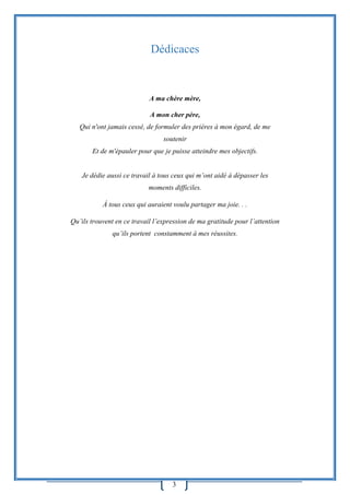 3
Dédicaces
A ma chère mère,
A mon cher père,
Qui n'ont jamais cessé, de formuler des prières à mon égard, de me
soutenir
Et de m'épauler pour que je puisse atteindre mes objectifs.
Je dédie aussi ce travail à tous ceux qui m’ont aidé à dépasser les
moments difficiles.
Á tous ceux qui auraient voulu partager ma joie. . .
Qu’ils trouvent en ce travail l’expression de ma gratitude pour l’attention
qu’ils portent constamment à mes réussites.
 