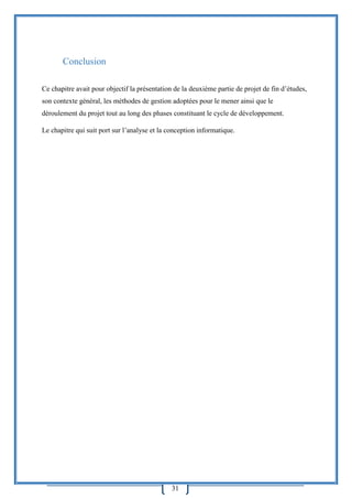 31
Conclusion
Ce chapitre avait pour objectif la présentation de la deuxième partie de projet de fin d’études,
son contexte général, les méthodes de gestion adoptées pour le mener ainsi que le
déroulement du projet tout au long des phases constituant le cycle de développement.
Le chapitre qui suit port sur l’analyse et la conception informatique.
 