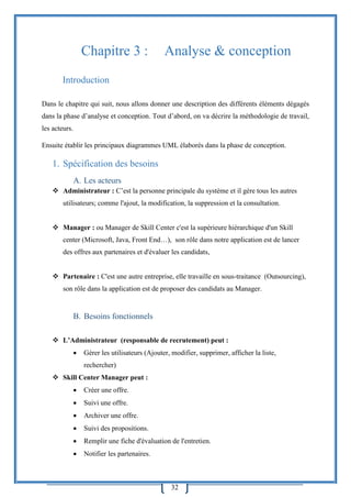 32
Chapitre 3 : Analyse & conception
Introduction
Dans le chapitre qui suit, nous allons donner une description des différents éléments dégagés
dans la phase d’analyse et conception. Tout d’abord, on va décrire la méthodologie de travail,
les acteurs.
Ensuite établir les principaux diagrammes UML élaborés dans la phase de conception.
1. Spécification des besoins
A. Les acteurs
 Administrateur : C’est la personne principale du système et il gère tous les autres
utilisateurs; comme l'ajout, la modification, la suppression et la consultation.
 Manager : ou Manager de Skill Center c'est la supérieure hiérarchique d'un Skill
center (Microsoft, Java, Front End…), son rôle dans notre application est de lancer
des offres aux partenaires et d'évaluer les candidats,
 Partenaire : C'est une autre entreprise, elle travaille en sous-traitance (Outsourcing),
son rôle dans la application est de proposer des candidats au Manager.
B. Besoins fonctionnels
 L’Administrateur (responsable de recrutement) peut :
 Gérer les utilisateurs (Ajouter, modifier, supprimer, afficher la liste,
rechercher)
 Skill Center Manager peut :
 Créer une offre.
 Suivi une offre.
 Archiver une offre.
 Suivi des propositions.
 Remplir une fiche d'évaluation de l'entretien.
 Notifier les partenaires.
 