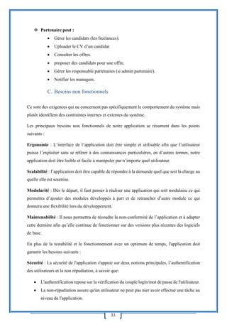 33
 Partenaire peut :
 Gérer les candidats (les freelances).
 Uploader le CV d’un candidat
 Consulter les offres.
 proposer des candidats pour une offre.
 Gérer les responsable partenaires (si admin partenaire).
 Notifier les managers.
C. Besoins non fonctionnels
Ce sont des exigences qui ne concernent pas spécifiquement le comportement du système mais
plutôt identifient des contraintes internes et externes du système.
Les principaux besoins non fonctionnels de notre application se résument dans les points
suivants :
Ergonomie : L’interface de l’application doit être simple et utilisable afin que l’utilisateur
puisse l’exploiter sans se référer à des connaissances particulières, en d’autres termes, notre
application doit être lisible et facile à manipuler par n’importe quel utilisateur.
Scalabilité : l’application doit être capable de répondre à la demande quel que soit la charge au
quelle elle est soumise.
Modularité : Dès le départ, il faut penser à réaliser une application qui soit modulaire ce qui
permettra d’ajouter des modules développés à part et de retrancher d’autre module ce qui
donnera une flexibilité lors du développement.
Maintenabilité : Il nous permettra de résoudre la non-conformité de l’application et à adapter
cette dernière afin qu’elle continue de fonctionner sur des versions plus récentes des logiciels
de base.
En plus de la testabilité et le fonctionnement avec un optimum de temps, l'application doit
garantir les besoins suivants :
Sécurité : La sécurité de l'application s'appuie sur deux notions principales, l’authentification
des utilisateurs et la non répudiation, à savoir que:
 L'authentification repose sur la vérification du couple login/mot de passe de l'utilisateur.
 La non-répudiation assure qu'un utilisateur ne peut pas nier avoir effectué une tâche au
niveau de l'application.
 