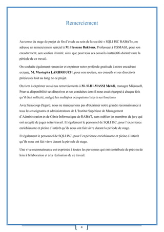 4
Remerciement
Au terme du stage de projet de fin d’étude au sein de la société « SQLI ISC RABAT», on
adresse un remerciement spécial à M. Hassane Bakhous, Professeur à l'ISMAGI, pour son
encadrement, son soutien illimité, ainsi que pour tous ses conseils instructifs durant toute la
période de ce travail.
On souhaite également remercier et exprimer notre profonde gratitude à notre encadrant
externe, M. Mustapha LARHROUCH, pour son soutien, ses conseils et ses directives
précieuses tout au long de ce projet.
On tient à exprimer aussi nos remerciements à M. SIJILMASSI Mehdi, manager Microsoft,
Pour sa disponibilité ses directives et ses conduites dont il nous avait épargné à chaque fois
qu’il était sollicité, malgré les multiples occupations liées à ses fonctions
Avec beaucoup d'égard, nous ne manquerions pas d'exprimer notre grande reconnaissance à
tous les enseignants et administrateurs de L’Institut Supérieur de Management
d’Administration et de Génie Informatique de RABAT, sans oublier les membres de jury qui
ont accepté de juger notre travail. Et également le personnel de SQLI ISC, pour l’expérience
enrichissante et pleine d’intérêt qu’ils nous ont fait vivre durant la période de stage.
Et également le personnel de SQLI ISC, pour l’expérience enrichissante et pleine d’intérêt
qu’ils nous ont fait vivre durant la période de stage.
Une vive reconnaissance est exprimée à toutes les personnes qui ont contribuée de près ou de
loin à l'élaboration et à la réalisation de ce travail.
 