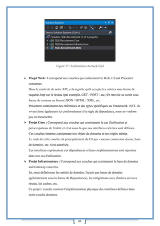 49
Figure 27: Architecture du back-End
 Projet Web : Correspond aux couches qui contiennent le Web, UI and Présenter
concernes.
Dans le contexte de notre API, cela signifie qu'il accepte les entrées sous forme de
requêtes http sur le réseau (par exemple, GET / POST / etc.) Et renvoie sa sortie sous
forme de contenu au format JSON / HTML / XML, etc.
Presenters contiennent des références et des types spécifiques au Framework .NET, ils
vivent donc également ici conformément à la règle de dépendance, nous ne voulons
pas en transmettre.
 Projet Core : Correspond aux couches qui contiennent le cas d'utilisation et
préoccupations de l'entité et c'est aussi là que nos interfaces externes sont définies.
Ces couches internes contiennent nos objets de domaine et nos règles métier.
Le code de cette couche est principalement du C# pur - aucune connexion réseau, base
de données, etc. n'est autorisée.
Les interfaces représentent ces dépendances et leurs implémentations sont injectées
dans nos cas d'utilisation.
 Projet Infrastructure : Correspond aux couches qui contiennent la base de données
and Gateway concerns.
Ici, nous définissons les entités de données, l'accès aux bases de données
(généralement sous la forme de Repositories), les intégrations avec d'autres services
réseau, les caches, etc.
Ce projet / couche contient l'implémentation physique des interfaces définies dans
notre couche domaine.
 
