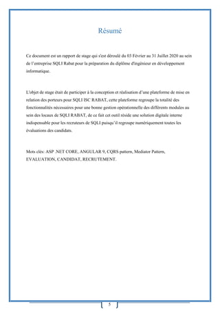 5
Résumé
Ce document est un rapport de stage qui s'est déroulé du 03 Février au 31 Juillet 2020 au sein
de l’entreprise SQLI Rabat pour la préparation du diplôme d'ingénieur en développement
informatique.
L'objet de stage était de participer à la conception et réalisation d’une plateforme de mise en
relation des porteurs pour SQLI ISC RABAT, cette plateforme regroupe la totalité des
fonctionnalités nécessaires pour une bonne gestion opérationnelle des différents modules au
sein des locaux de SQLI RABAT, de ce fait cet outil réside une solution digitale interne
indispensable pour les recruteurs de SQLI puisqu’il regroupe numériquement toutes les
évaluations des candidats.
Mots clés: ASP .NET CORE, ANGULAR 9, CQRS pattern, Mediator Pattern,
EVALUATION, CANDIDAT, RECRUTEMENT.
 