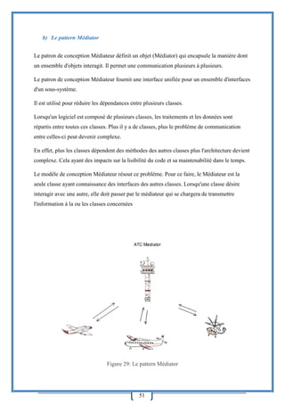 51
b) Le pattern Médiator
Le patron de conception Médiateur définit un objet (Médiator) qui encapsule la manière dont
un ensemble d'objets interagit. Il permet une communication plusieurs à plusieurs.
Le patron de conception Médiateur fournit une interface unifiée pour un ensemble d'interfaces
d'un sous-système.
Il est utilisé pour réduire les dépendances entre plusieurs classes.
Lorsqu'un logiciel est composé de plusieurs classes, les traitements et les données sont
répartis entre toutes ces classes. Plus il y a de classes, plus le problème de communication
entre celles-ci peut devenir complexe.
En effet, plus les classes dépendent des méthodes des autres classes plus l'architecture devient
complexe. Cela ayant des impacts sur la lisibilité du code et sa maintenabilité dans le temps.
Le modèle de conception Médiateur résout ce problème. Pour ce faire, le Médiateur est la
seule classe ayant connaissance des interfaces des autres classes. Lorsqu'une classe désire
interagir avec une autre, elle doit passer par le médiateur qui se chargera de transmettre
l'information à la ou les classes concernées
Figure 29: Le pattern Médiator
 