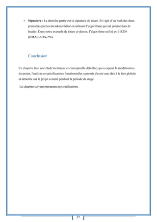57
 Signature : La dernière partie est la signature du token. Il s’agit d’un hash des deux
premières parties du token réalisé en utilisant l’algorithme qui est précisé dans le
header. Dans notre exemple de token ci-dessus, l’algorithme utilisé est HS256
(HMAC-SHA-256).
Conclusion
Ce chapitre était une étude technique et conceptuelle détaillée, qui a exposé la modélisation
du projet, l'analyse et spécifications fonctionnelles a permis d'avoir une idée à la fois globale
et détaillée sur le projet a mené pendant la période du stage.
Le chapitre suivant présentera nos réalisations.
 