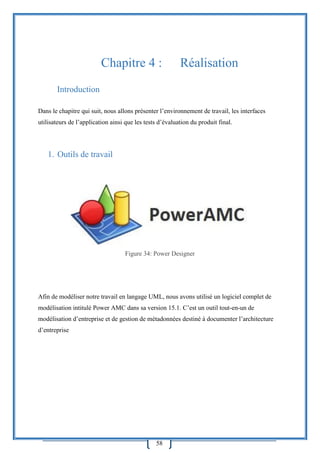 58
Chapitre 4 : Réalisation
Introduction
Dans le chapitre qui suit, nous allons présenter l’environnement de travail, les interfaces
utilisateurs de l’application ainsi que les tests d’évaluation du produit final.
1. Outils de travail
Figure 34: Power Designer
Afin de modéliser notre travail en langage UML, nous avons utilisé un logiciel complet de
modélisation intitulé Power AMC dans sa version 15.1. C’est un outil tout-en-un de
modélisation d’entreprise et de gestion de métadonnées destiné à documenter l’architecture
d’entreprise
 