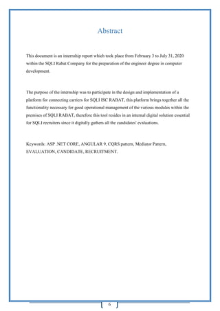 6
Abstract
This document is an internship report which took place from February 3 to July 31, 2020
within the SQLI Rabat Company for the preparation of the engineer degree in computer
development.
The purpose of the internship was to participate in the design and implementation of a
platform for connecting carriers for SQLI ISC RABAT, this platform brings together all the
functionality necessary for good operational management of the various modules within the
premises of SQLI RABAT, therefore this tool resides in an internal digital solution essential
for SQLI recruiters since it digitally gathers all the candidates' evaluations.
Keywords: ASP .NET CORE, ANGULAR 9, CQRS pattern, Mediator Pattern,
EVALUATION, CANDIDATE, RECRUITMENT.
 