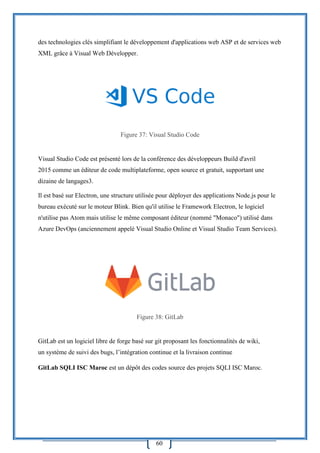 60
des technologies clés simplifiant le développement d'applications web ASP et de services web
XML grâce à Visual Web Développer.
Figure 37: Visual Studio Code
Visual Studio Code est présenté lors de la conférence des développeurs Build d'avril
2015 comme un éditeur de code multiplateforme, open source et gratuit, supportant une
dizaine de langages3.
Il est basé sur Electron, une structure utilisée pour déployer des applications Node.js pour le
bureau exécuté sur le moteur Blink. Bien qu'il utilise le Framework Electron, le logiciel
n'utilise pas Atom mais utilise le même composant éditeur (nommé "Monaco") utilisé dans
Azure DevOps (anciennement appelé Visual Studio Online et Visual Studio Team Services).
Figure 38: GitLab
GitLab est un logiciel libre de forge basé sur git proposant les fonctionnalités de wiki,
un système de suivi des bugs, l’intégration continue et la livraison continue
GitLab SQLI ISC Maroc est un dépôt des codes source des projets SQLI ISC Maroc.
 