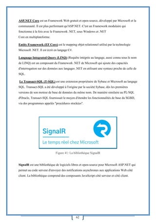 62
ASP.NET Core est un Framework Web gratuit et open-source, développé par Microsoft et la
communauté. Il est plus performant qu'ASP.NET. C'est un Framework modulaire qui
fonctionne à la fois avec le Framework .NET, sous Windows et .NET
Core en multiplateforme.
Entity Framework (EF Core) est le mapping objet-relationnel utilisé par la technologie
Microsoft .NET. Il est écrit en langage C#.
Language Integrated Query (LINQ) (Requête intégrée au langage, aussi connu sous le nom
de LINQ) est un composant du Framework .NET de Microsoft qui ajoute des capacités
d'interrogation sur des données aux langages .NET en utilisant une syntaxe proche de celle de
SQL.
Le Transact-SQL (T-SQL) est une extension propriétaire de Sybase et Microsoft au langage
SQL. Transact-SQL a été développé à l'origine par la société Sybase, dès les premières
versions de son moteur de base de données du même nom. De manière similaire au PL/SQL
d'Oracle, Transact-SQL fournissait le moyen d'étendre les fonctionnalités de base du SGBD,
via des programmes appelés "procédures stockées".
Figure 41: La bibliothèque SignalR
SignalR est une bibliothèque de logiciels libres et open-source pour Microsoft ASP.NET qui
permet au code serveur d'envoyer des notifications asynchrones aux applications Web côté
client. La bibliothèque comprend des composants JavaScript côté serveur et côté client.
 